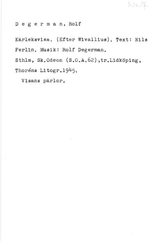 Degerman, Rolf Degerman, Rolf

Kärleksvisa. (Efter Wivallius). Text: Nils
Ferlin. Musik: Rolf Degerman.

Sthlm, Sk.0deon (S.O.A.62);tr.L1dköp1ng,
Thoréns Litogr.l945.

Visans pärlor.