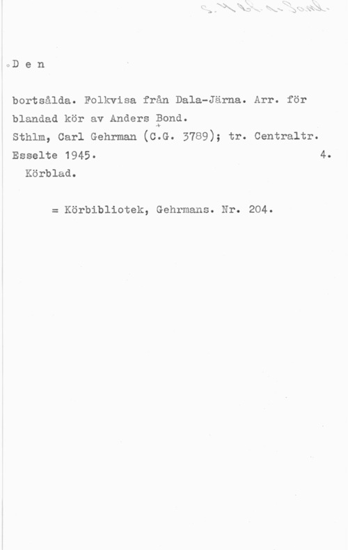 Bond, Anders 0D e n

bortsålda. Folkvisa från Dala-Järna. Arr. för
blandad kör av Anders Bond.
sthlm, carl Gehrman (c.s. 3789); tr. centraltr.

Esselte 1945- 4.
Körblad.

= Körbibliotek, Gehrmans. Nr. 204.