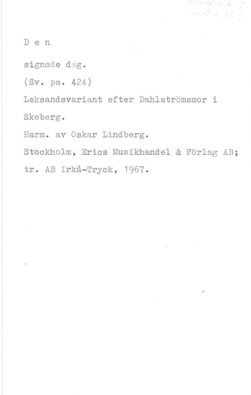 Lindberg, Oskar Den

signade dag.

(Sv. ps. 424)

Leksandsvariant efter Dahlströmsmor i
Skeberg.

Harm. av Oskar Lindberg.

Stockholm. Erics Musikhandel & Förlag AB;
tr. AB Irkå-Tryck, 1967.