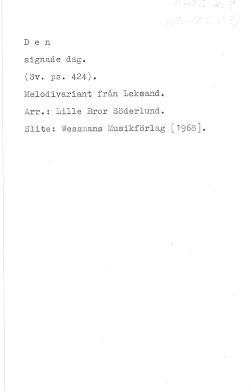 Söderlundh, Lille Bror (Bror Axel) Den

signade dag.

(sv. pa. 424).
Melodivariant från Leksand.
Arr.: Lille Bror Söderlund.

Slite: Wessmans Musikförlag [1968].
