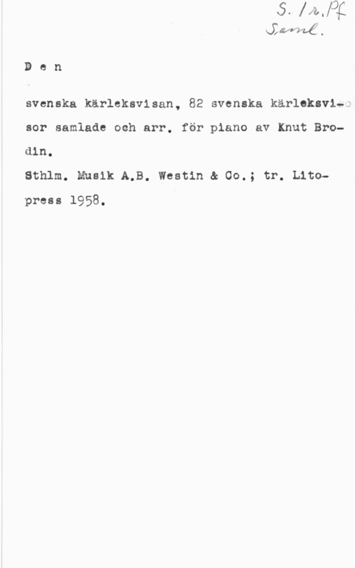 Brodin, Knut anéf .

W
(I
S

svenska kärleksvisan, 82 svenska kärleksviaa

sor samlade och arr. för piano av Knut Bro
din.
Sthlm. Musik A.B. Westin a 00.; tr. Lito
press 1958.