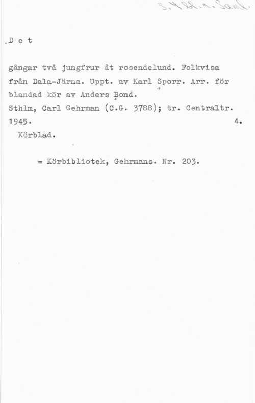Sporr, Karl & Bond, Anders oD e t

gångar två jungfrur åt rosendelund. Folkvisa

från Dala-Järna. Uppt. av Karl Sporr. Arr. för

blandad kör av Anders Pond. T

sthlm, carl Gehrman (c.G. 3788); tr. centraltr.

1945. 4.
Körblad.

= Körbibliotek, Gehrmans. Nr. 203.