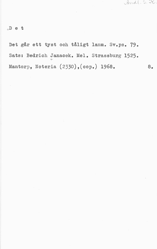 Janacek, Bedrich oD e t

Det går ett tyst och tåligt lamm. Sv.ps. 79.
Sats: Bedrich Janacek. Mel. Strassburg 1525.

Mantorp, Noteria (2550),(cop.) 1968.