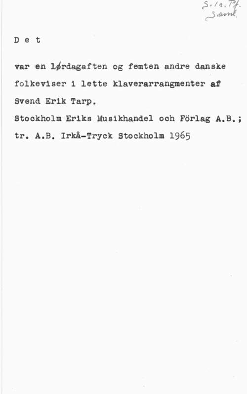 Tarp, Svend Erik D8 t

var en Lördagaften og femtsn andre danske
folkeviser i lette klaverarrangmenter lar
Svend Erik Tarp.

Stockholm Eriks Musikhandel och Förlag A.B.;
tr. A.B. Irkå-Tryck Stockholm 1965