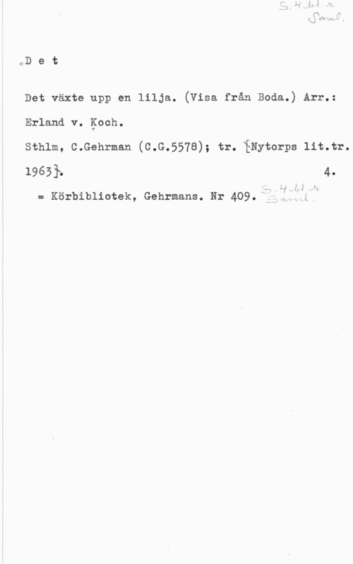 Koch, Erland von oD e t

Det växte upp en lilja. (Visa från Boda.) Arr.:

Erland v. Koch.

Sthlm, C.Gehrman (C.G.5578); tr. fNytorps lit.tr.
19651. 4.

LT, v-WISIA; I" [cl

= Kör-bibliotek, Gehrmans. Nr 409. f]  .