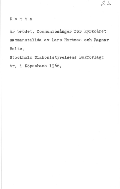 Hartman, Lars & Holte, Ragnar D8 tta

är brödet. Communiosånger för kyrkoåret
sammanställda av Lars Hartman och Ragnar
Holte.

Stockholm Diakonistyrelsens Bokförlag;
tr. l Köpenhamn 1966.