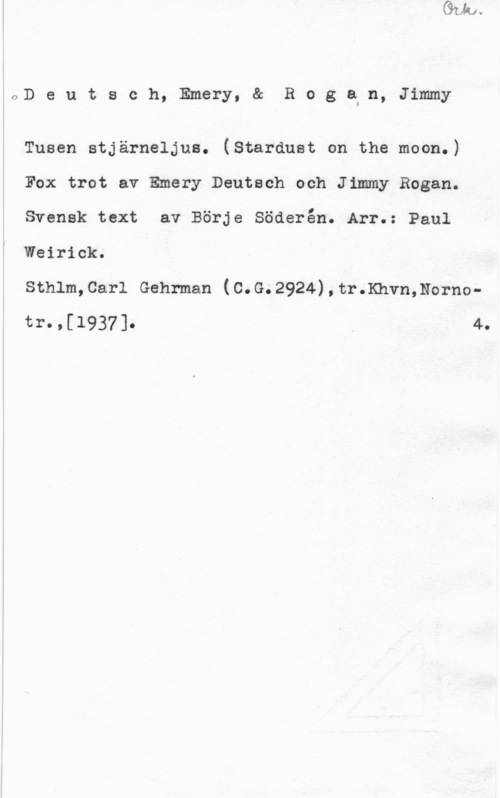 Deutsch, Emery & Rogan, Jimmy OD e u t s c h, Emery, & R o g axn, Jimmy

Tusen stjärneljus. (Stardust on the moon.)
Fox trot av Emery Deutsch och Jimmy Rogan.
Svensk text av Börje Söderén. Arr.: Paul
Weirick.

sthlm,0arl Gehrman (0.G.2924),tr.Khvn,Nornotr09[1937]0 4.