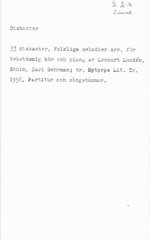 Lundén, Lennart XW-cl .

Dlskanter

33 diskanter. Folkliga melodier arr. för
tvåstämmig kör och piano av Lennart Lundén.
Sthlm. Carl Gehrman; tr. Nytprps Lit. Tr.

1956. Partitur och sängstämmor.