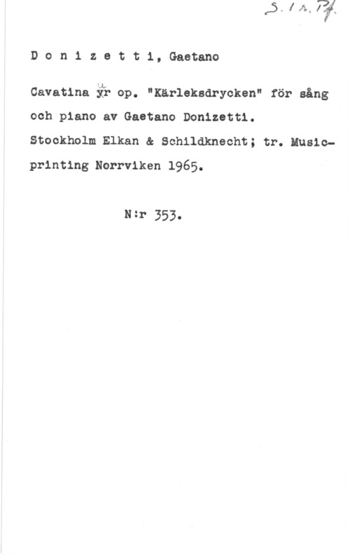 Donizetti, Gaëtano Donizett1,Gaetano

Gavatina ä? op. "Kärleksdrycken" för sång
och piano av Gaetano Donizetti.

Stockholm Elkan & Schildknecht; tr; Musicprinting Norrviken 1965.

N=r 353-