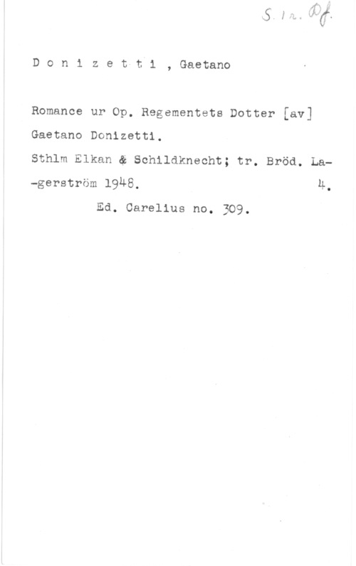 Donizetti, Gaëtano Donizet-ti, Gaetano

Romance ur Op. Regementets Dotter [av]

Gaetano Donizetti.
Sthlm Elkan ä Schildkneoht; tr. Bröd. La-gerström 1948. 4.

Ed. Carelius no. 309.