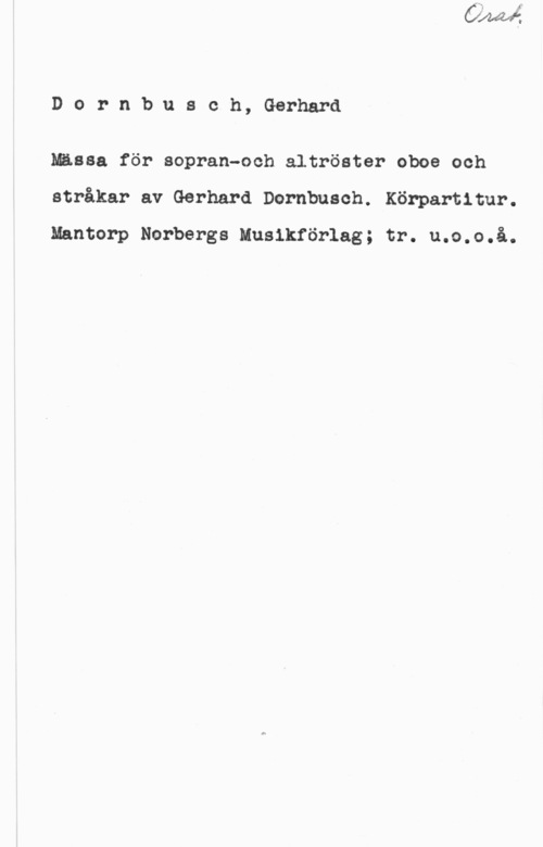 Dornbursch, Gerhard Dornbusch, Gerhard

Mässa för sopran-och altröster oboe och
stråkar av Gerhard Dcrnbuach. Könpartitur.
Mantorp Norbergs Musikförlag; tr. u.o.o.å.