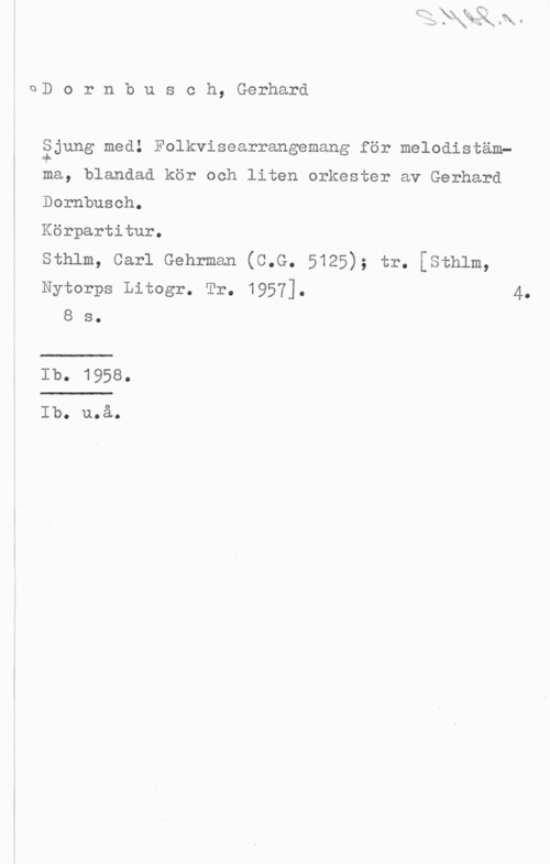 Dornbursch, Gerhard 0D o r n b u s c h, Gerhard

åjung med! Folkvisearrangemang för melodistäm
ma, blandad kör och liten orkester av Gerhard

Dornbusoh.

Körpartitur.

sthlm, carl Gehrman (c.G. 5125); tr. [sth1m,

Nytorps Litogr. Tr. 1957]. 4.
8 s.

Ib. 1958.

Ib. u.å.