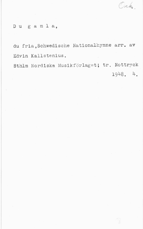 Kallstenius, Edvin Dugamla,

du fria,Schwedische Nationalhymne arr. av

Edvin Kallstenius.

Sthlm Nordiska Musikförlaget; tr. Nottryck1948. M.