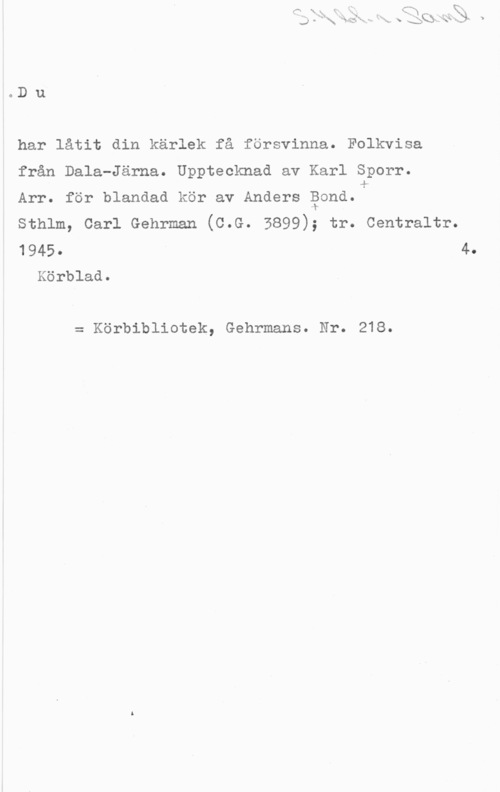 Sporr, Karl & Bond, Anders Du

har låtit din kärlek få försvinna. Folkvisa

från Dala-Järna. Upptecknad av Karl Sporr.

Arr. för blandad kör av Anders gond.1Lh

sthlm, carl Gehrman (c.G. 5899); tr. centraltr.

1945- 4.
Körblad.

= Körbibliotek, Gehrmans. Nr. 218.