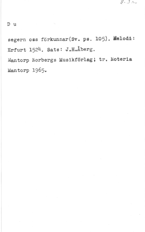 Åberg, Jan Håkan Du

segern oss förkunnar(8v. ps. 105).4Ielodm:
Erfurt 152m sats: J.H.Äberg.
Mantorp Norbergs Musikförlag; tr. Noteria

Mantorp 1965.