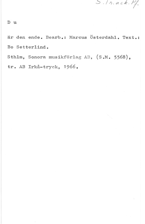 Österdahl, Marcus Du

är den ende. Bearb.: Marcus Österdahl. Text.:
Bo Setterlind.
sthlm, sohora musikförlag AB, (s.M. 5568),

tr. AB Irkå-tryck, 1966.