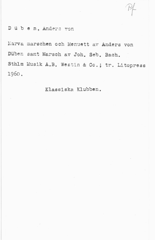 Düben, Anders von DUben, Andersvon

Narva marschen och Menuett av Anders von
Däben samt Marsch av Joh. Seb. Bach.

Sthlm Musik A.B. Westin & 00.; tr. Litopress
1960.

Klassiska Klubben.