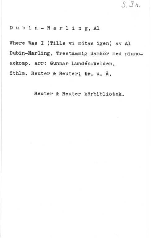 Dubin, Al & Harling, S. R. Dubin- Harling, Al

Where Was I (Tills vi mötas igen) av Al
Dubin-Earling. Trestimmig damkör med pianoaekomp. arr: Gunnar Lundén-Welden.

Sthlm. Reuter & Reuter; tv. u. i.

Reuter & Reuter körbibliotek.