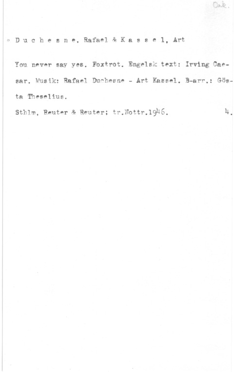 Duchnese, Rafael & Kassel, Art eDuchesne. Rafael& Kasse1, Art

You never say yes. Foxtrot. Engelsk text: Irving Caesar. Musik: Rafael Duehesne - Art Kassel. B-arr.: Gösta Theselius.

Sthlm, Reuter & Reuter; tr.Nottr.19U6. N,