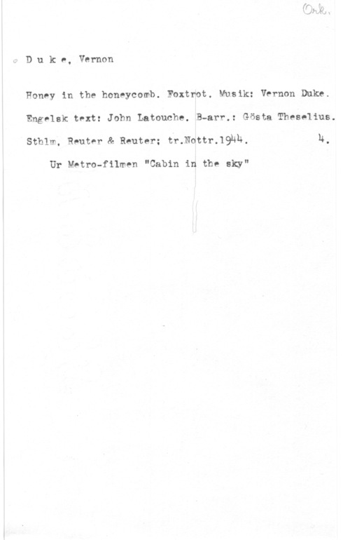 Duke, Vernon Duke, Vernon

Honey in the honeycomb. Foxtnot. Musik: Vernon Duke.
Engelsk text: John Latouche. B-arr.: Gösta Theeelius.
sthlm, Reuter Re Reuter; tr.1vettr.19hh. u,

Ur Metro-filmen "Cabin in the sky"