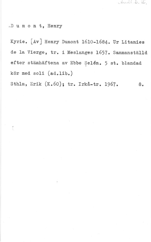 Dumont, Henry rD u m o n t, Henry

Kyrie. [Av] Henry Dumont 1610-1684. Ur Litanies
de la Vierge, tr. i Meslanges 1657. Sammanställd
efter stämhäftena av Ebbe Selén. 5 st. blandad

kör med 8011 (sd.11b.)

sthlm, Erik (K.6o); tr. Irks-tr. 1967. e.
