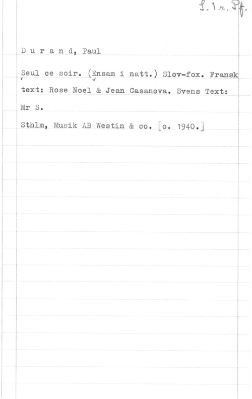 Durand, Paul Durand, Paulå

:Seul ce soir. (Ensam i natt.) Slov-fox. Fransk;
ff vÅ I

Etext: Rose Noel & Jean Casanova. Svens Text: å
éMr s. å
åsthlm, Musik AB westin & co. [0. 1940.] å