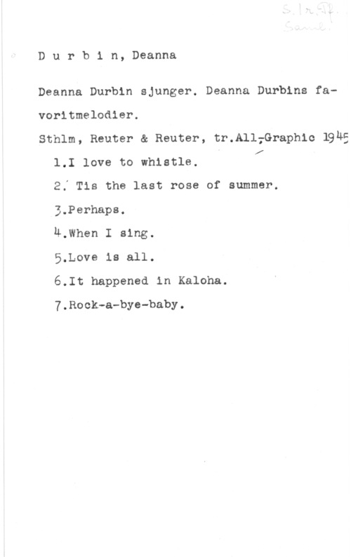 Durbin, Deanna Durbin, Deanna

Deanna Durbin sjunger. Deanna Durbins favoritmelodier.
Sthlm, Reuter & Reuter, tr.All;Graph1c 1945
1.I love to whistle. I I! I
2Ä Tis the last rose of summer.
3.Perhaps.
M.When I sing.
5.Love is all.
6.It happened in Kaloha.

7.Rock-a-bye-baby.