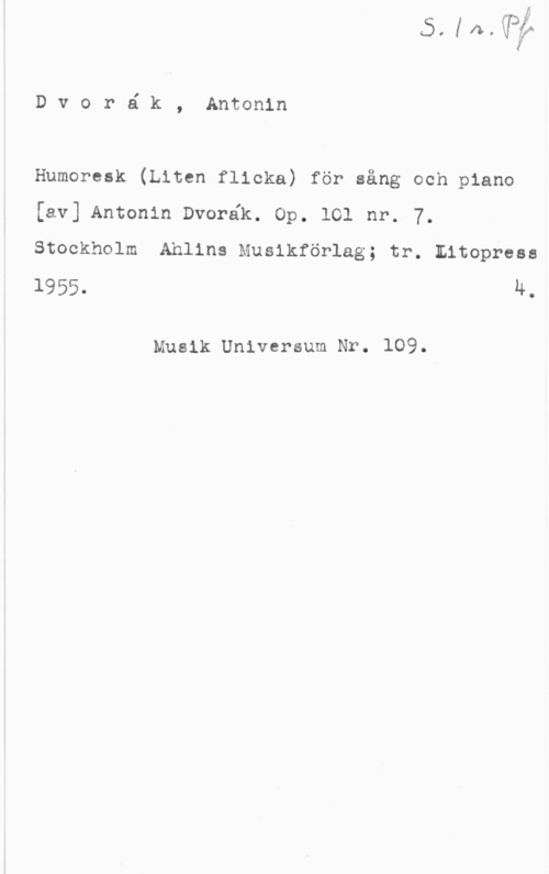 Dvorak, Antonin Dvoré k, Antonin

Humoresk (Liten flicka) för sång och piano
[av] Antonin Dvorék. Op. 101 nr. 7.
Stockholm Ahlins Musikförlag; tr. Eitopress

1955. 4.

Musik Universum Nr. 109.
