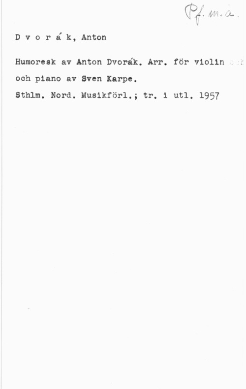 Dvorak, Antonin X1  y."4
i

D v o r é k, Anton

Humoresk av Anton Dvorék. Arr. för violin ,1i

och piano av Sven Karpe.

Sthlm. Nord. Musikförl.; tr. i utl. 1957