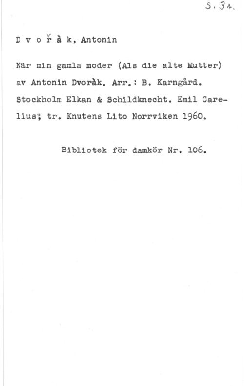 Dvorak, Antonin DvoY- åk, Antonin

.När min gamla moder (Ala die alte Mutter)
av Antonin Dvoråk. Arr.: B. Karngård.
Stockholm Elkan & Schildknecht. Emil Careliuaå tr. Knutens Lito Norrviken 1960.

Bibliotek för damkör Nr. 106.