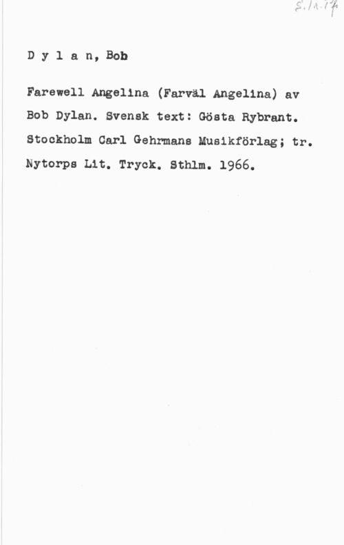 Dylan, Bob Dylan, Bob

Farewell Angelina (Farväl Angelina) av
Bob Dylan. Svensk text: Gösta Rybrant.

Stockholm Carl Gehrmane Mueikförlag; tr.
Nytorps Lit. Tryck. Sthlm. 1966.