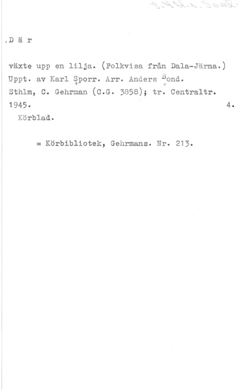 Sporr, Karl & Bond, Anders Där

växte upp en lilja. (Folkvisa från Dala-Järna.)

B
l

sthlm, c. Gehrman (0.8. 3858); tr. oentraltr.

1945- 4.
Körblad.

Uppt. av Karl äporr. Arr. Anders ond.

= Körbibliotek, Gehrmans. Nr. 213.
