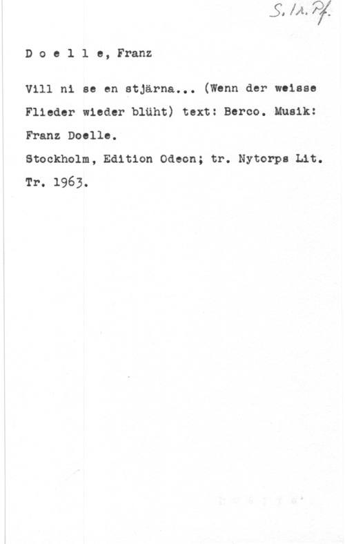 Doelle, Franz Doelle, Franz

Vill ni se en stjärna... (Wenn der woisss
Flieder wieder bläht) text: Beroo. Musik:
Franz Doolle.

Stockholm, Edition Odeon; tr. Nytorps Lit.
Tr. 1963.