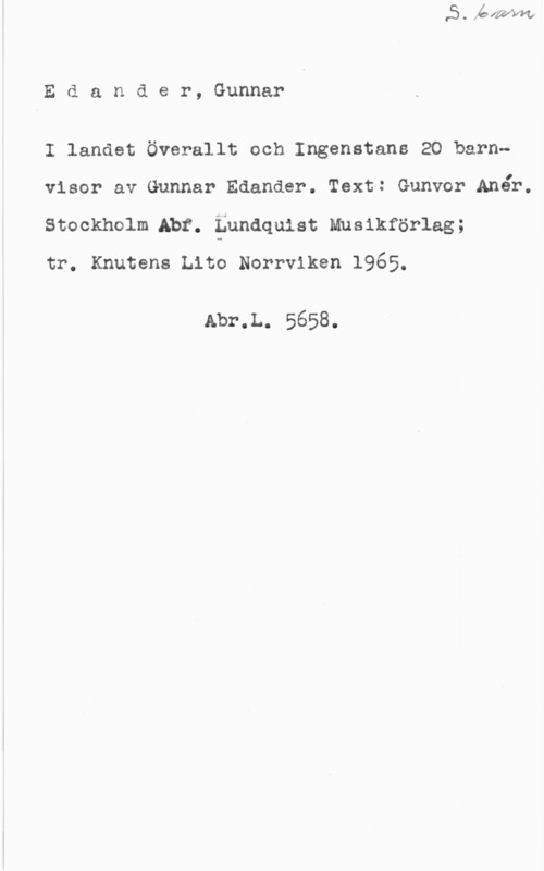 Edander, Gunnar Edander, Gunnar

I landet Överallt och Ingenstans 20 barnvisor av Gunnar Edander. Text: Gunvor Anåb.
stockholm Abt. :Lundquist musikförlag;

tr, Knutens Lito Norrviken 1965.

Abr.L. 5658.