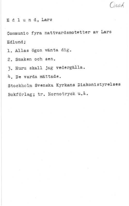 Edlund, Lars Edlund, Lars

Communlo fyra nattvardsmototter av Lars
Edlund;

l. Allas ögon vänta dig.

2. Smaken och sen.

3. Huru skall Jag vedergalla.

u. De varda mättade.

Stockholm Svenska Kyrkans Diakonistyrelses

Bokförlag; tr. Nornotryck u.å.