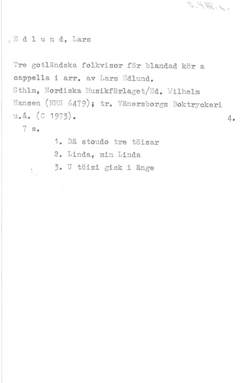 Edlund, Lars Edlund, Lars

Tre gotländska folkvisor för blandad kör a
cappella i arr. av Lars Edlund.

sthlm, Nordiska Musikförlagetjsd. wilhelm

Hansen (NMS 6479); tr. Vänersborgs Boktryckeri
må. (C 1975). 4.

7 s.
1. Dä stoudo tre töisar

2. Linda, min Linda

3. U töisi gick i änge