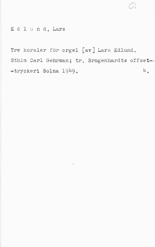 Edlund, Lars Edlund, Lars

Tre koraler för orgel [av] Lars Edlund.
Sthlm Carl Gehrman; tr. Brogenhardts offset--

stryckeri Solna 19Ä9. 4.