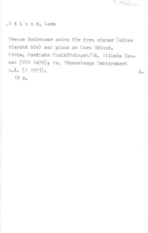 Edlund, Lars gE d l u n d, Lars

Tvenne folkvisor satta för fyra röster (eller

blandad kör) och piano av Lars Edlund.

sthlm, Nordiska nusikforlsgstjsd. vilholm Han
sen (NMS 6478); tr. Vänersborgs Boktryokeri

må. (C 1975). 4.
12 s.