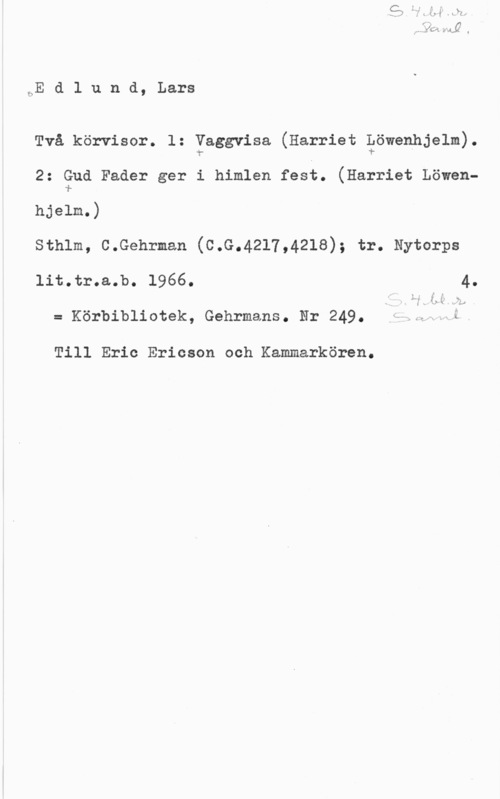 Edlund, Lars HE d 1 u n d, Lars

Två körvisor. l: Vaggvisa (Harriet Löwenhjelm).
"".- 1- I

2: Gud Fader ger i himlen fest. (Harriet Löweni.

hjelm.)
sthlm, c.Gshrmsn (c.G.4217,4218); tr. Nytorps

lit.tr.s.b. 1966. 4.

v I I
IV x
., f.,
:i U

l . d

= Körbibliotsk, Gehrmans. Nr 249. Ö.,l-N a.

Till Eric Ericson och Kammarkören.
