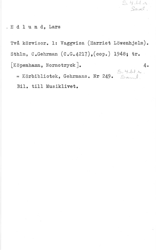 Edlund, Lars Edlund, Lars

Två körvisor. l: Vaggvisa (Harriet Löwenhjelm).
Sthlm, C.Gehrman (C.G.4217),(cop.) 1948; tr.

[Köpenhamn, Nornotryok]. 4.

.år  än, .
= Körbibliotek, Gehrmans. Hr 249. f" f

N-K cv! s "w 

Bil. till Musiklivet.