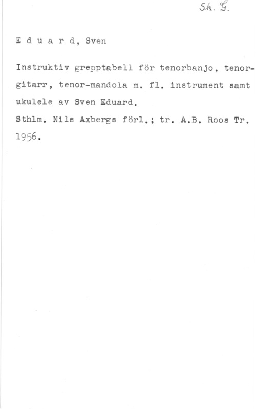 Olsson, Sven Eduard, Sven

Instruktiv grepptabell för tenorbanjo, tenorgitarr, tenor-mandola m. fl. instrument samt

ukulele av Sven Eduard.

Sthlm. Nils Axbergs förl.; tr. A.B. Roos Tr.

1956.