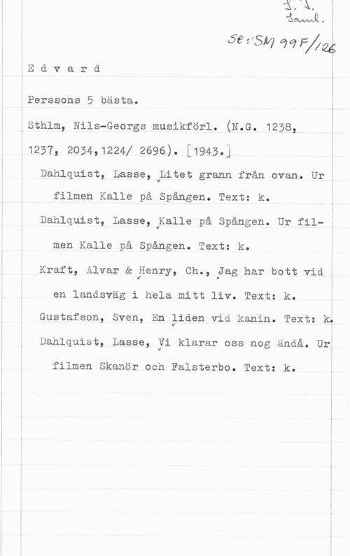 Edvard Perssons 5 bästa. www-TW! O

59 ffSM 92 

E d v a r d

.Perssons 5 bästa.
.Sth1m, Nils-Georgs musikförl. (N.G. 1238,
T1237, 2054.1224! 2696). [1943.]

Dahlquist, Lasse, Litet grann från ovan. Ur i

filmen Kalle på Spången. Text: k.
Dahlquist, Lasse, Kalle på Spången. Ur fil- i
men Kalle på Spången. Text: k.
Kraft, Alvar & Benry, Ch., Jag har bott vid ,

en landsväg i hela mitt liv. Text: k.

Gustafson, Sven, En liden vid kanin. Text: k,
Dahlquist, Lasse, Vi klarar oss nog ändå. Urt

filmen Skanör och Falsterbo. Text: k.