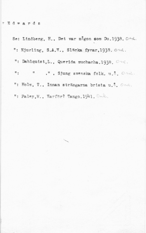 Edwards Edwards

Se: Lindberg, H., Det var någon .om 911.1938. OML.

"z Njurling, SAK-W.. Släclm fyrar-.1938. oful..

Dahlquist,L., Que-rida michacha.1938.
V"g " ," , Sjung svenska folk. 11,3, "

"z Holm, T.. Innan strängarna brista 11.2.

n: pant-y., varfor? Tango.l9h1.