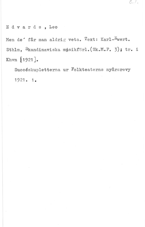 Edvards, Leo Edvards, Leo

Men deI får man aldrig veta. Text: Karl-Ewert.
sthlm, Skandinaviska mgsikfsrl.(sk.n.r. 5); tr. i
Khvn 519211.

Succéskupletterna ur Folkteaterns nyårsrevy

1921. 1.