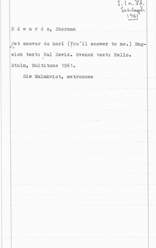Edwards, Sherman a:ak-mor...nu-aguwrun-wa-" mv. mun-ounngso-n-v- -an-V-.m.owfw-.J-K-vu-mnqun

.Il-...A um-rvuf-vn...

E d w a r d-s, Sherman
notes-...A

.Det ansvar du har! (Toulll answer to me.) Eng
"w
s

hum-b

elsk text: Hal David. Svensk text: Hello.
N

-S
I

w.

f

Sthlm, Multitone 1961.

Siw Malmkvist, metronome

.Jim-0. "allva run-.kuwu -omv-tmum-nn- ...-J- Mvp; von..- ua-n" -ln-...wmknw-oun