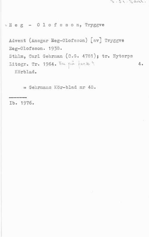 Eeg-Olofsson, Tryggve iE e g - O l o f s s o n, Tryggve

Advent (Ansgar Beg-Olofsson) [av] Tryggve
Beg-Olofsson. 1958.

Sthlm, Carl Gehrman (C.G. 4781); tr. Nytorps
Litogro Tro  Vntk-   EQ så...
Körblad.

= Gehrmans Kör-blad nr 48.

Ib. 1976.

4.