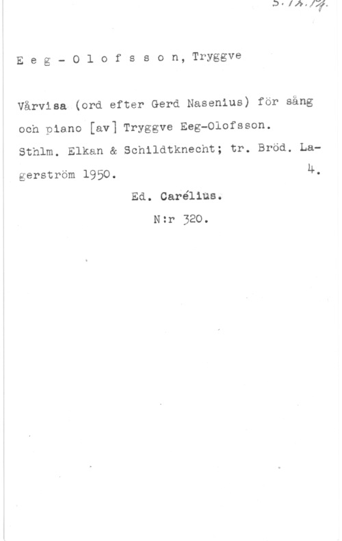 Eeg-Olofsson, Tryggve Eeg- 0lofsson, Tryggve

Vårvisa (ord efter Gerd Nasenius) för säng

och piano [av] Tryggve Reg-Olofsson.

Sthlm. Elkan & Schildtknecht; tr. Bröd. La4.

gerström 1950.

Ed. Carélius.
N:r 320.