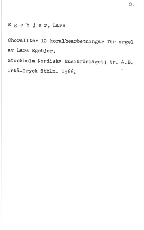 Egebjer, Lars Egebjer,Lars

Choraliter 10 koralbearbetningariför orgel
av Lars Egebjer.

Stockholm Nordiska Musikförlaget; tr. A,B.
Irxå-Tryck sthlm. 1966. A