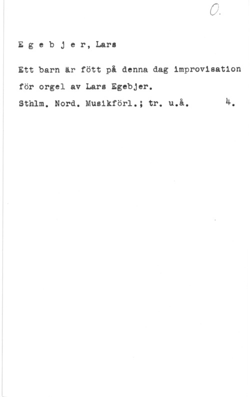 Egebjer, Lars Egebjer, Lara

Ett barn ir fött på denna dag improvisation
för orgel av Lars Egebjer.
sthlm. Nora. musikför1.; tr. u.å. 4.