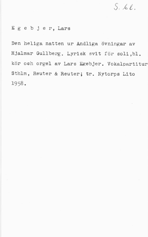 Egebjer, Lars Egebjer, Lars

Den heliga natten ur Andliga övningar av
Hjalmar Gullberg. Lyrisk svit för soli,bl.
kör ooh orgel av Lars Ezebjer. Vokalpartitur
Sthlm, Reuter & Reuter; tr. Nytorps Lito
1958.